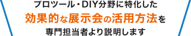 プロツール・DIY分野に特化した 効果的な展示会の活用方法を 専門担当者より説明します