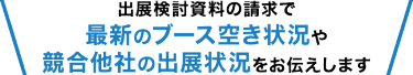 出展検討資料の請求で 最新のブース空き状況や 競合他社の出展状況をお伝えします
