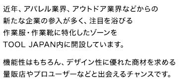 近年、アパレル業界、アウトドア業界などからの新たな企業の参入が多く、注目を浴びる作業服・作業靴に特化したゾーンをTOOL JAPAN内に開設しています。